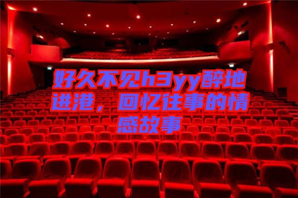 好久不見h3yy醉地進港，回憶往事的情感故事