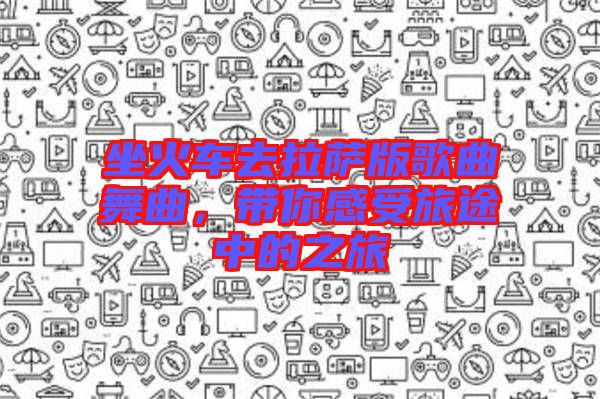 坐火車去拉薩版歌曲舞曲，帶你感受旅途中的之旅