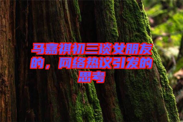馬嘉祺初三談女朋友的，網(wǎng)絡(luò)熱議引發(fā)的思考