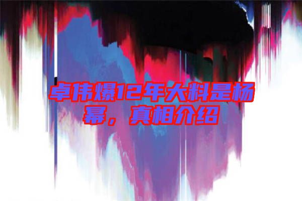 卓偉爆12年大料是楊冪，真相介紹