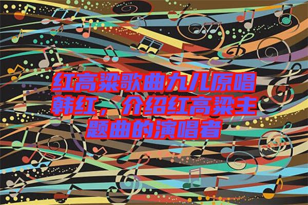 紅高粱歌曲九兒原唱韓紅，介紹紅高粱主題曲的演唱者