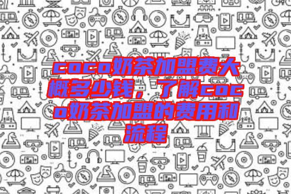 coco奶茶加盟費大概多少錢，了解coco奶茶加盟的費用和流程