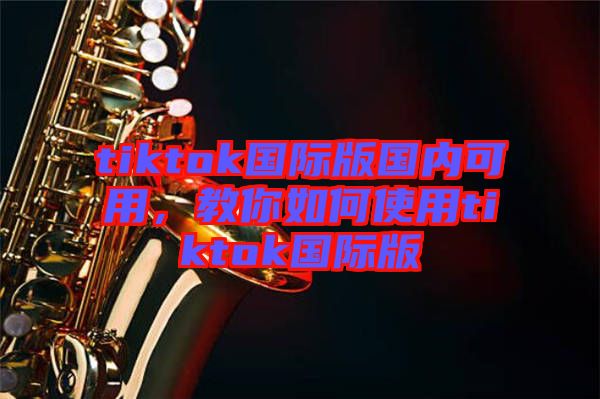 tiktok國際版國內(nèi)可用，教你如何使用tiktok國際版