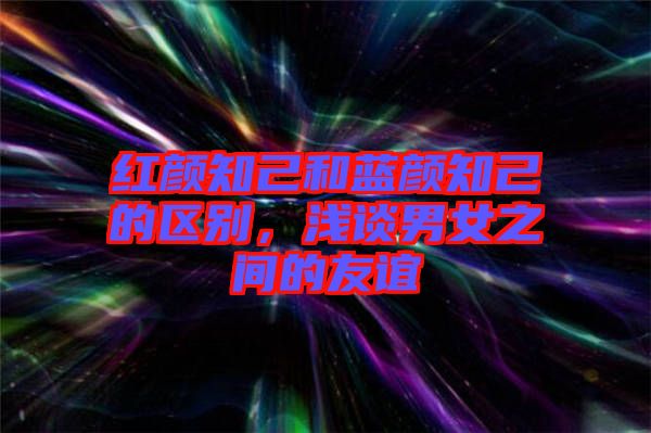 紅顏知己和藍顏知己的區別，淺談男女之間的友誼