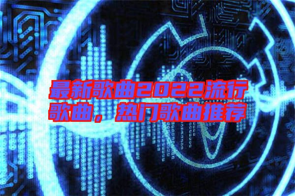 最新歌曲2022流行歌曲，熱門歌曲推薦