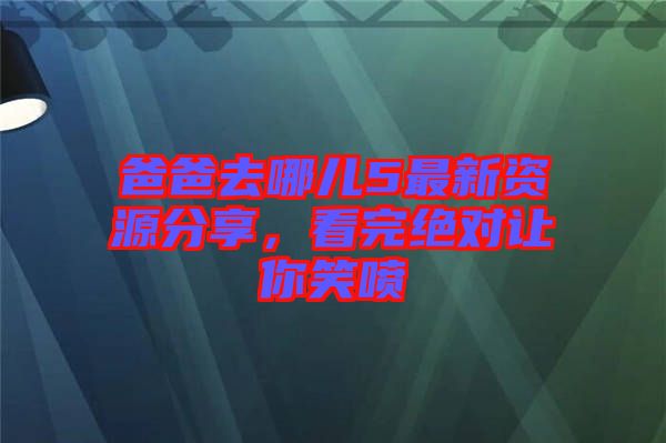 爸爸去哪兒5最新資源分享，看完絕對讓你笑噴