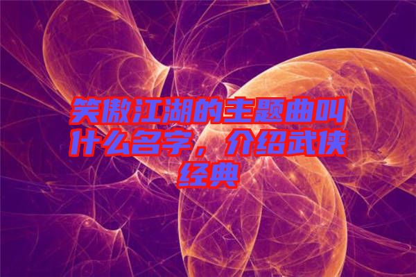 笑傲江湖的主題曲叫什么名字，介紹武俠經典