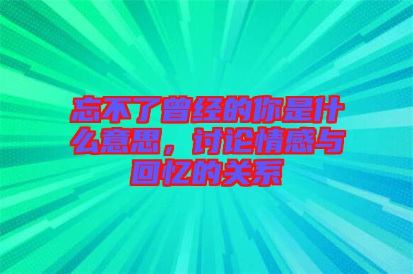 忘不了曾經的你是什么意思，討論情感與回憶的關系
