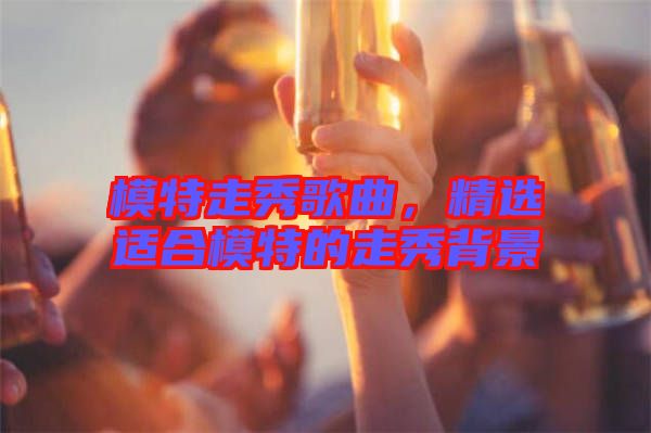 模特走秀歌曲，精選適合模特的走秀背景