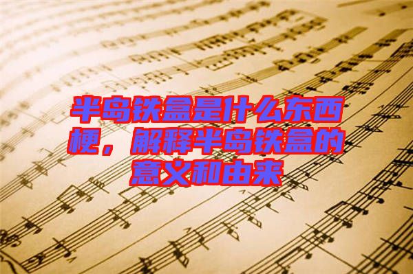 半島鐵盒是什么東西梗，解釋半島鐵盒的意義和由來