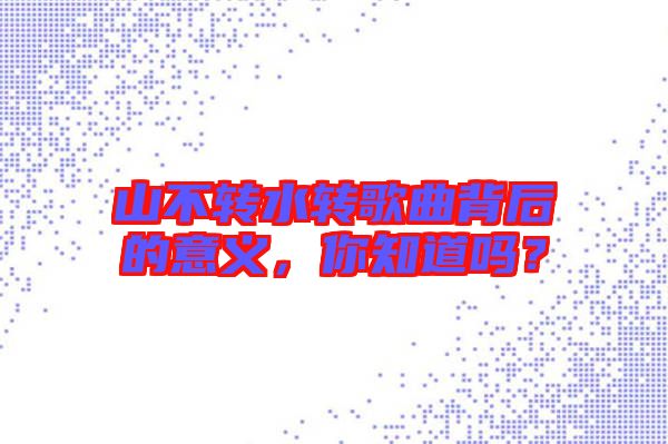 山不轉(zhuǎn)水轉(zhuǎn)歌曲背后的意義，你知道嗎？