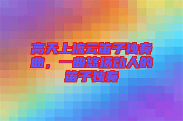 高天上流云笛子獨奏曲，一曲悠揚動人的笛子獨奏