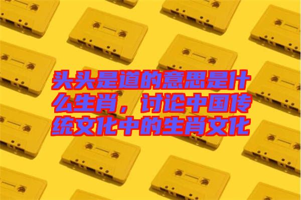 頭頭是道的意思是什么生肖，討論中國傳統(tǒng)文化中的生肖文化