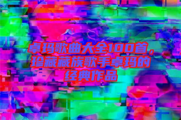 卓瑪歌曲大全100首，珍藏藏族歌手卓瑪?shù)慕?jīng)典作品