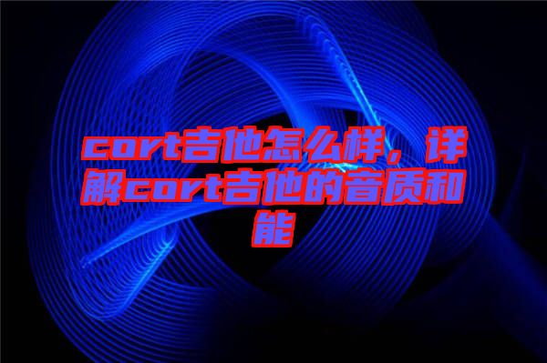 cort吉他怎么樣，詳解cort吉他的音質和能