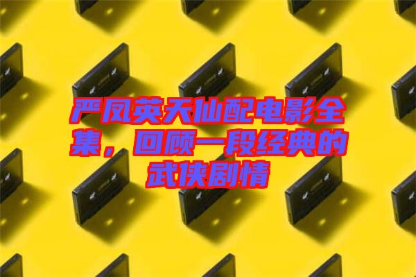嚴鳳英天仙配電影全集，回顧一段經典的武俠劇情