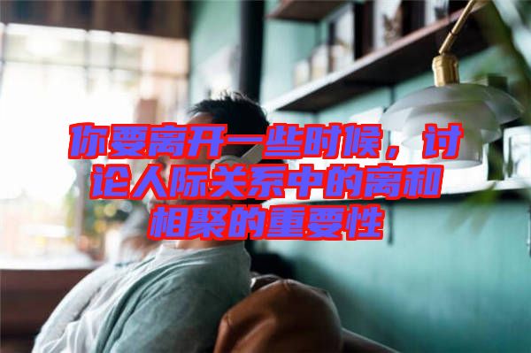 你要離開一些時候，討論人際關系中的離和相聚的重要性