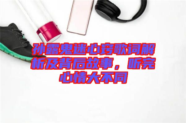 孫露鬼迷心竅歌詞解析及背后故事，聽完心情大不同