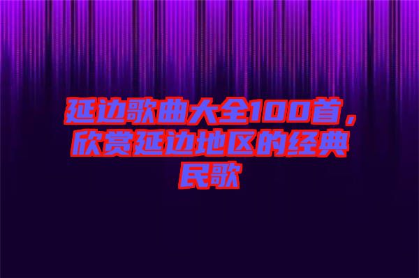 延邊歌曲大全100首，欣賞延邊地區的經典民歌