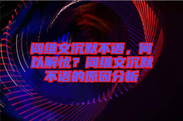 閻維文沉默不語，何以解憂？閻維文沉默不語的原因分析