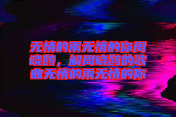 無(wú)情的雨無(wú)情的你周曉鷗，解周曉鷗的歌曲無(wú)情的雨無(wú)情的你