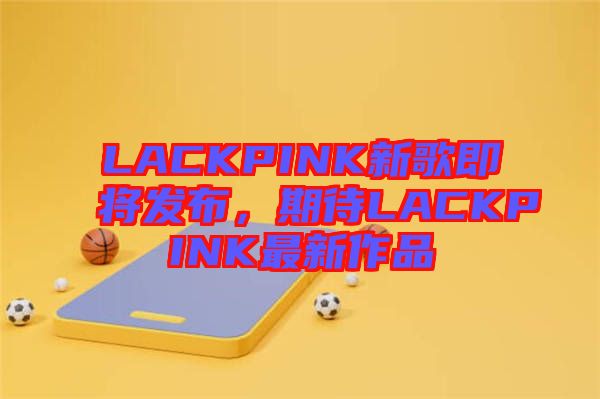 LACKPINK新歌即將發布，期待LACKPINK最新作品