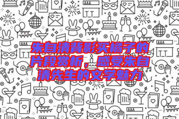 朱自清背影買橘子的片段賞析，感受朱自清先生的文學魅力