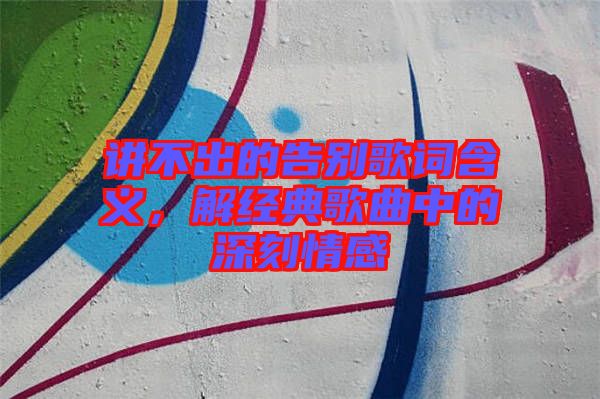 講不出的告別歌詞含義，解經典歌曲中的深刻情感