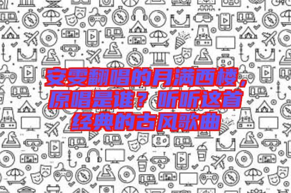 安雯翻唱的月滿西樓，原唱是誰？聽聽這首經典的古風歌曲