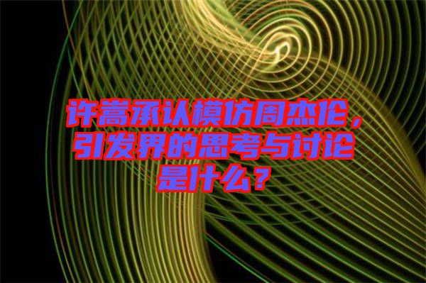 許嵩承認模仿周杰倫，引發界的思考與討論是什么？