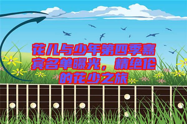 花兒與少年第四季嘉賓名單曝光，精絕倫的花少之旅
