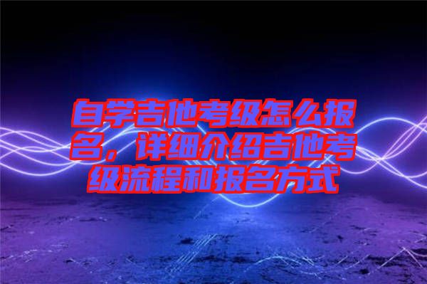 自學吉他考級怎么報名，詳細介紹吉他考級流程和報名方式