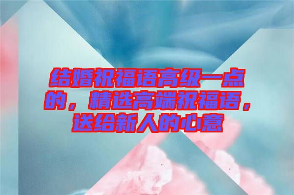 結婚祝福語高級一點的，精選高端祝福語，送給新人的心意