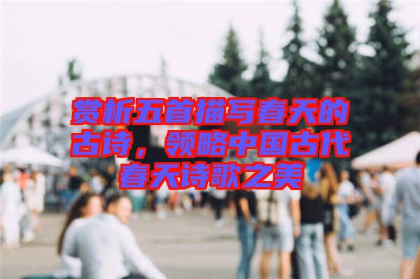 賞析五首描寫春天的古詩，領略中國古代春天詩歌之美