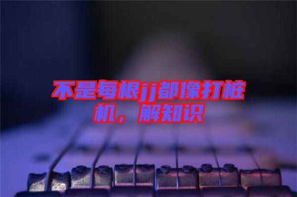 不是每根jj都像打樁機，解知識