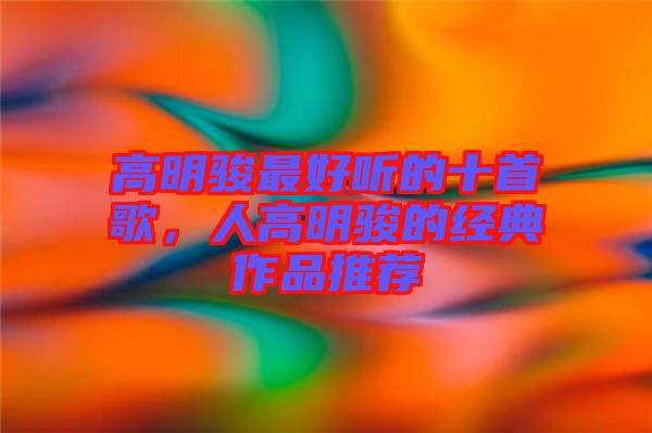 高明駿最好聽的十首歌，人高明駿的經(jīng)典作品推薦