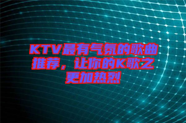 KTV最有氣氛的歌曲推薦，讓你的K歌之更加熱烈