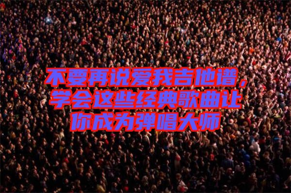 不要再說愛我吉他譜，學(xué)會這些經(jīng)典歌曲讓你成為彈唱大師