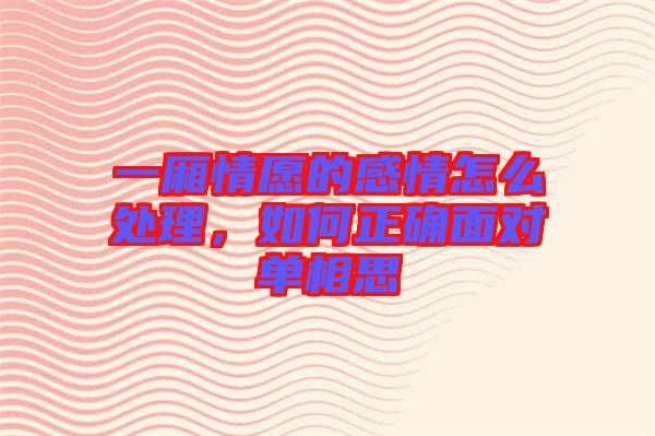 一廂情愿的感情怎么處理，如何正確面對單相思
