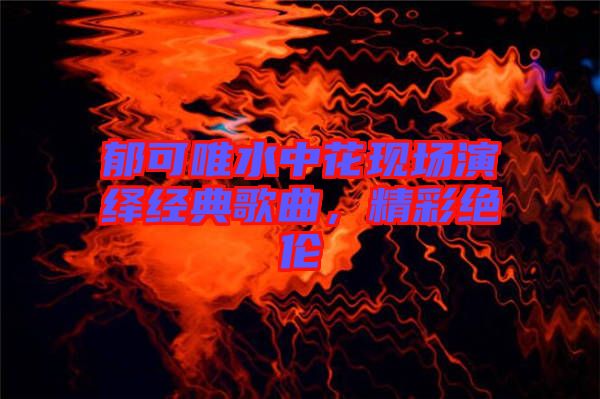 郁可唯水中花現(xiàn)場(chǎng)演繹經(jīng)典歌曲，精彩絕倫