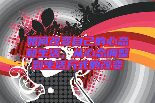 如何改變自己的心態和生活，從心態調整到生活方式的改變