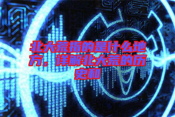 北大荒指的是什么地方，詳解北大荒的歷史和