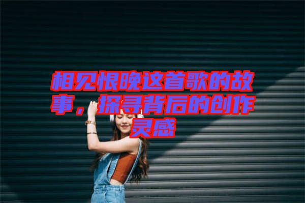 相見恨晚這首歌的故事，探尋背后的創作靈感
