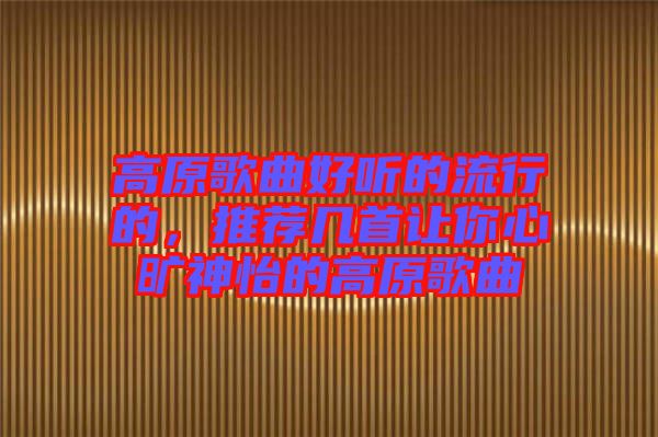 高原歌曲好聽的流行的，推薦幾首讓你心曠神怡的高原歌曲
