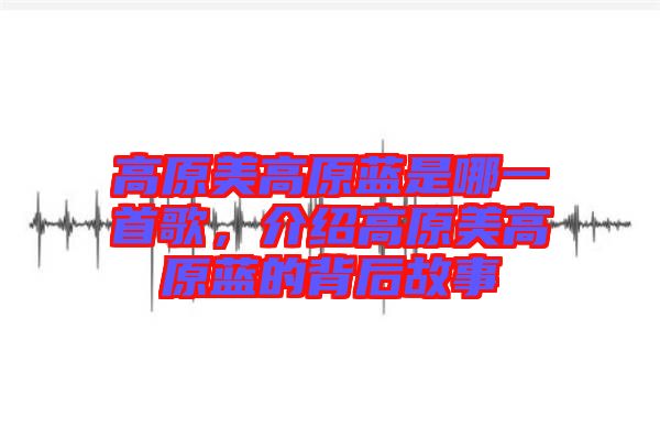 高原美高原藍是哪一首歌，介紹高原美高原藍的背后故事