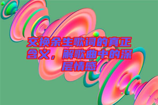 交換余生歌詞的真正含義，解歌曲中的深層情感