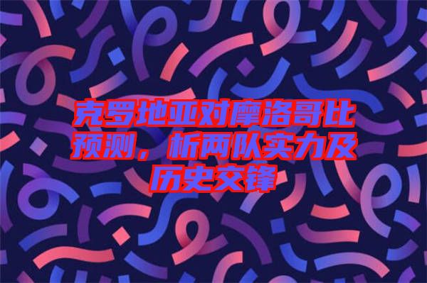 克羅地亞對(duì)摩洛哥比預(yù)測(cè)，析兩隊(duì)實(shí)力及歷史交鋒