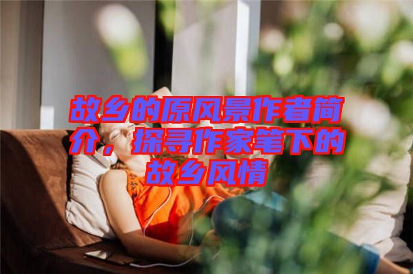 故鄉(xiāng)的原風(fēng)景作者簡介，探尋作家筆下的故鄉(xiāng)風(fēng)情