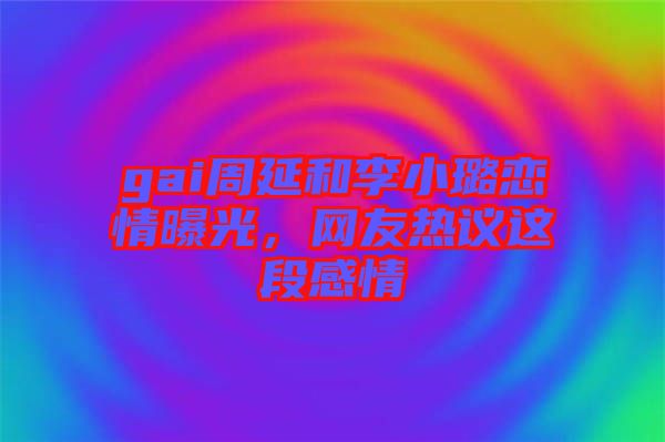 gai周延和李小璐戀情曝光，網(wǎng)友熱議這段感情