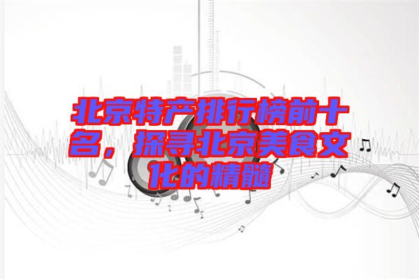 北京特產排行榜前十名，探尋北京美食文化的精髓